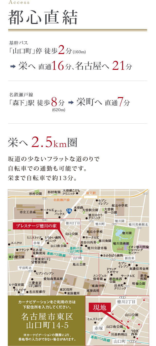 ACCESS　都心直結　基幹バス「山口町」停 徒歩2分(160m)→栄へ 直通16分、名古屋へ 21分　名鉄瀬戸線「森下」駅 徒歩8分（620ｍ）→栄町へ 直通7分　栄へ 2.5km圏　坂道の少ないフラットな道のりで自転車での通勤も可能です。栄まで自転車で約13分。